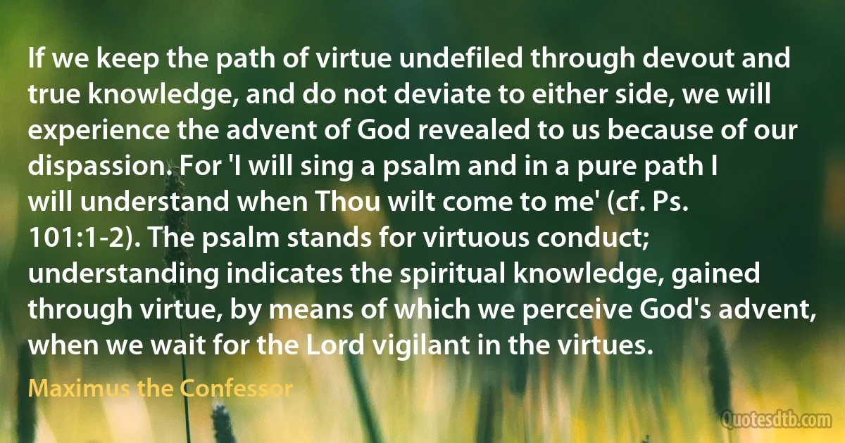 If we keep the path of virtue undefiled through devout and true knowledge, and do not deviate to either side, we will experience the advent of God revealed to us because of our dispassion. For 'I will sing a psalm and in a pure path I will understand when Thou wilt come to me' (cf. Ps. 101:1-2). The psalm stands for virtuous conduct; understanding indicates the spiritual knowledge, gained through virtue, by means of which we perceive God's advent, when we wait for the Lord vigilant in the virtues. (Maximus the Confessor)