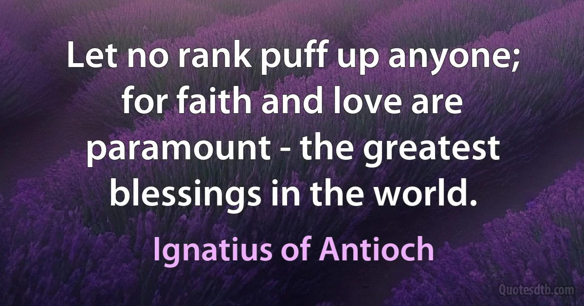 Let no rank puff up anyone; for faith and love are paramount - the greatest blessings in the world. (Ignatius of Antioch)