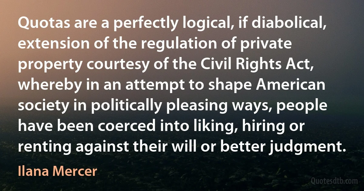 Quotas are a perfectly logical, if diabolical, extension of the regulation of private property courtesy of the Civil Rights Act, whereby in an attempt to shape American society in politically pleasing ways, people have been coerced into liking, hiring or renting against their will or better judgment. (Ilana Mercer)