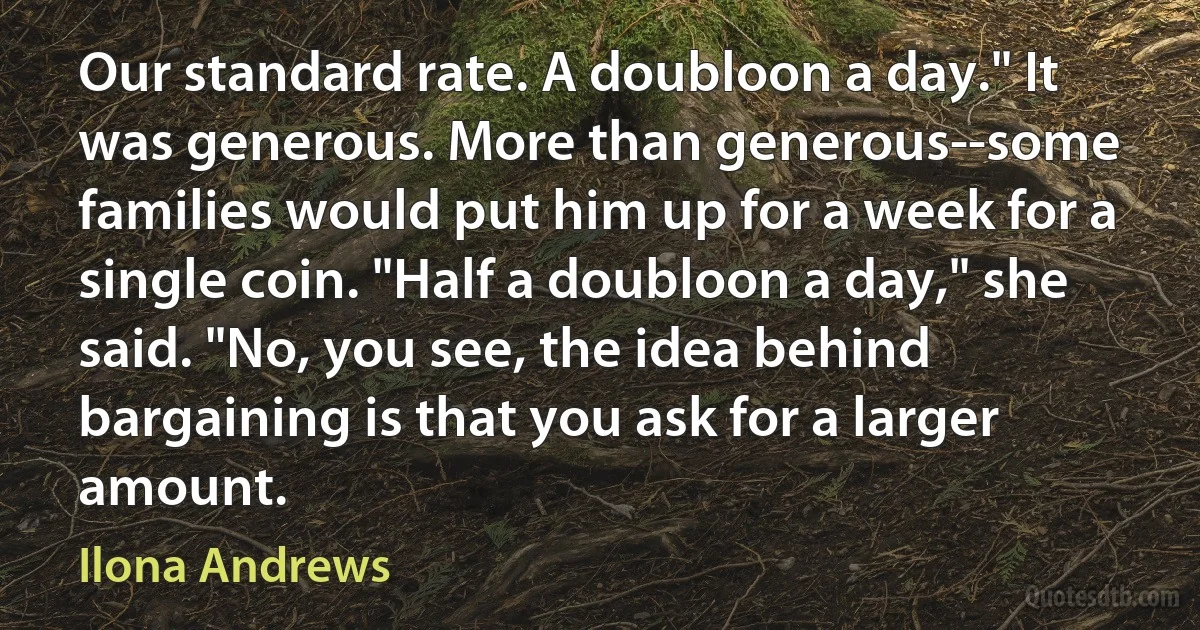 Our standard rate. A doubloon a day." It was generous. More than generous--some families would put him up for a week for a single coin. "Half a doubloon a day," she said. "No, you see, the idea behind bargaining is that you ask for a larger amount. (Ilona Andrews)