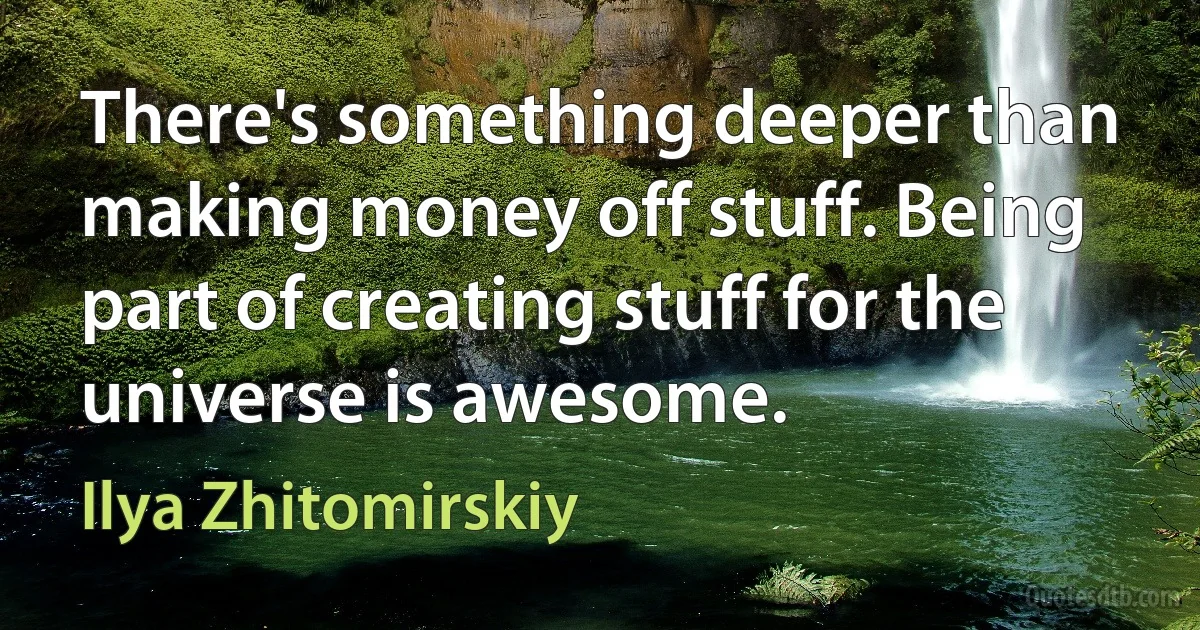 There's something deeper than making money off stuff. Being part of creating stuff for the universe is awesome. (Ilya Zhitomirskiy)