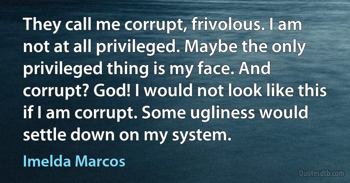 They call me corrupt, frivolous. I am not at all privileged. Maybe the only privileged thing is my face. And corrupt? God! I would not look like this if I am corrupt. Some ugliness would settle down on my system. (Imelda Marcos)