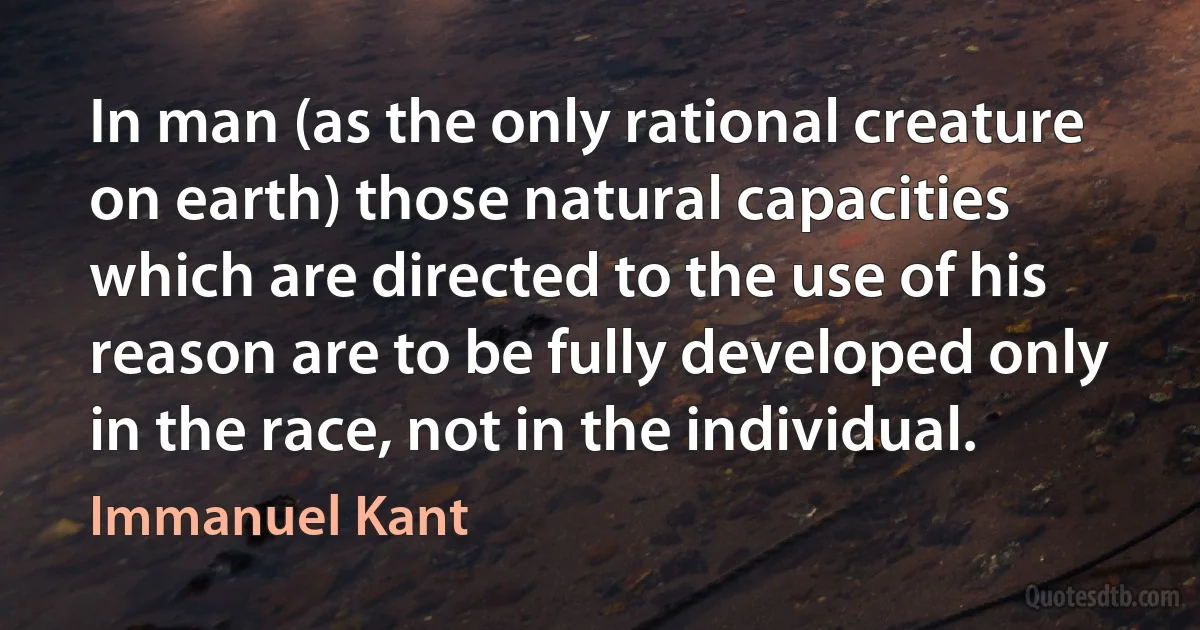 In man (as the only rational creature on earth) those natural capacities which are directed to the use of his reason are to be fully developed only in the race, not in the individual. (Immanuel Kant)