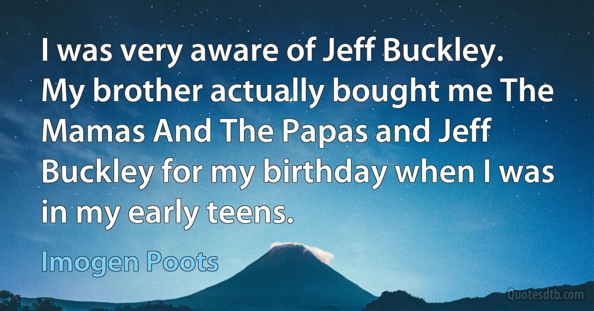 I was very aware of Jeff Buckley. My brother actually bought me The Mamas And The Papas and Jeff Buckley for my birthday when I was in my early teens. (Imogen Poots)