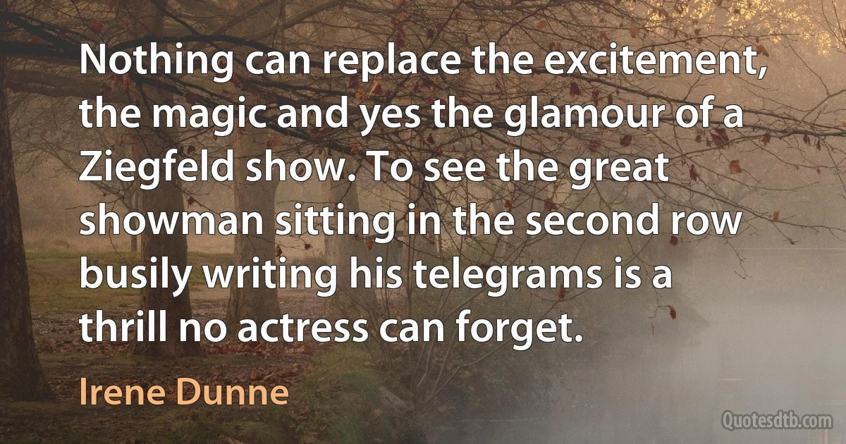 Nothing can replace the excitement, the magic and yes the glamour of a Ziegfeld show. To see the great showman sitting in the second row busily writing his telegrams is a thrill no actress can forget. (Irene Dunne)