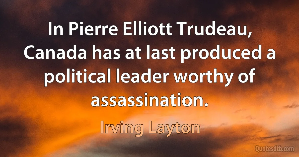 In Pierre Elliott Trudeau, Canada has at last produced a political leader worthy of assassination. (Irving Layton)