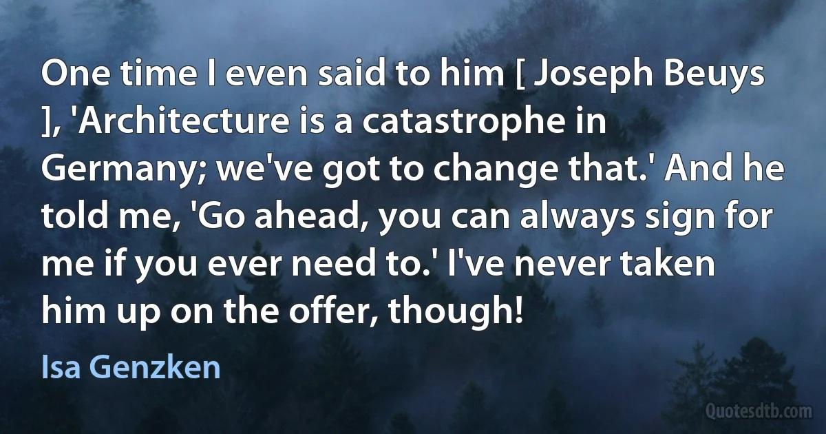 One time I even said to him [ Joseph Beuys ], 'Architecture is a catastrophe in Germany; we've got to change that.' And he told me, 'Go ahead, you can always sign for me if you ever need to.' I've never taken him up on the offer, though! (Isa Genzken)