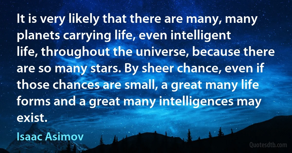 It is very likely that there are many, many planets carrying life, even intelligent life, throughout the universe, because there are so many stars. By sheer chance, even if those chances are small, a great many life forms and a great many intelligences may exist. (Isaac Asimov)