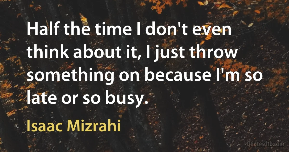 Half the time I don't even think about it, I just throw something on because I'm so late or so busy. (Isaac Mizrahi)