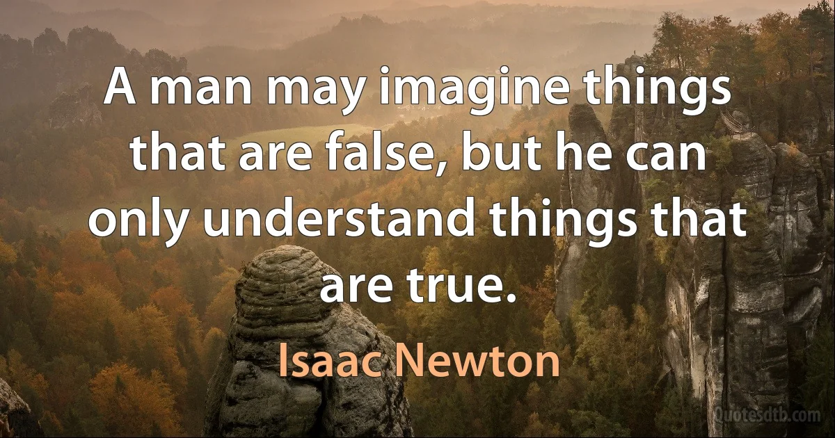 A man may imagine things that are false, but he can only understand things that are true. (Isaac Newton)