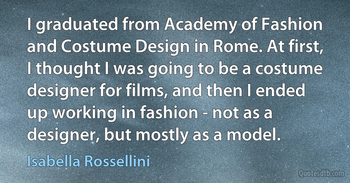 I graduated from Academy of Fashion and Costume Design in Rome. At first, I thought I was going to be a costume designer for films, and then I ended up working in fashion - not as a designer, but mostly as a model. (Isabella Rossellini)