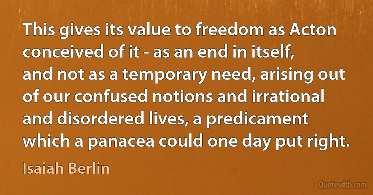 This gives its value to freedom as Acton conceived of it - as an end in itself, and not as a temporary need, arising out of our confused notions and irrational and disordered lives, a predicament which a panacea could one day put right. (Isaiah Berlin)