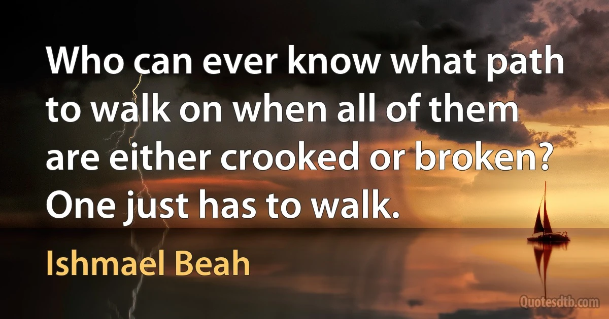 Who can ever know what path to walk on when all of them are either crooked or broken? One just has to walk. (Ishmael Beah)