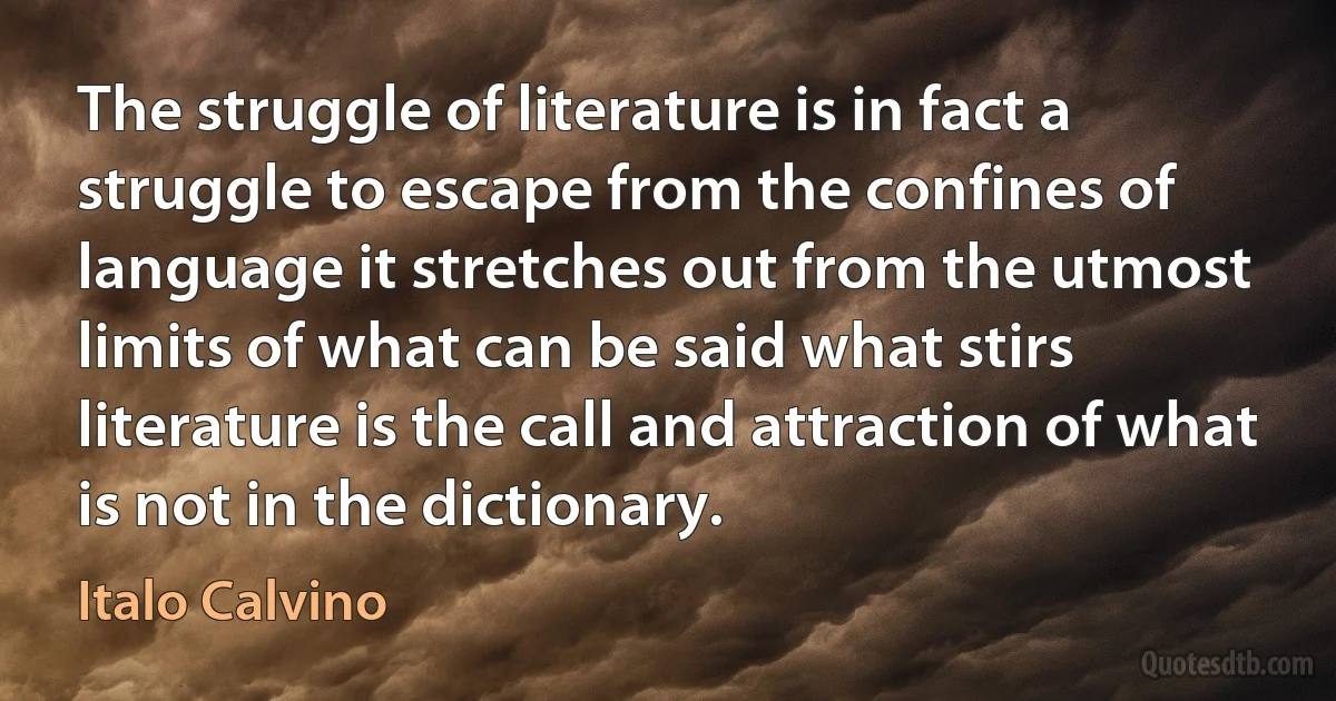 The struggle of literature is in fact a struggle to escape from the confines of language it stretches out from the utmost limits of what can be said what stirs literature is the call and attraction of what is not in the dictionary. (Italo Calvino)