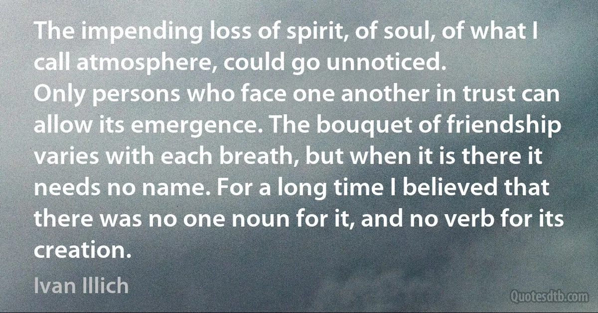 The impending loss of spirit, of soul, of what I call atmosphere, could go unnoticed.
Only persons who face one another in trust can allow its emergence. The bouquet of friendship varies with each breath, but when it is there it needs no name. For a long time I believed that there was no one noun for it, and no verb for its creation. (Ivan Illich)