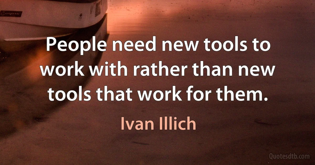 People need new tools to work with rather than new tools that work for them. (Ivan Illich)