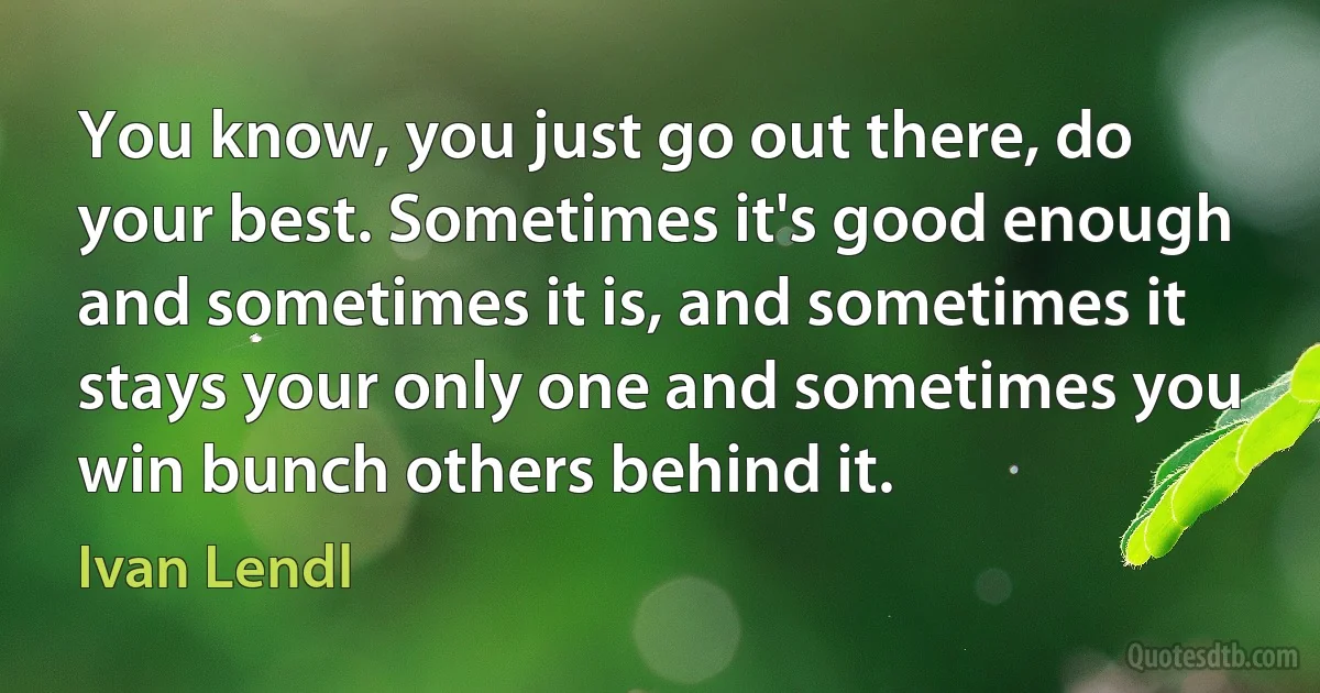 You know, you just go out there, do your best. Sometimes it's good enough and sometimes it is, and sometimes it stays your only one and sometimes you win bunch others behind it. (Ivan Lendl)