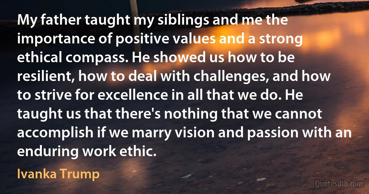 My father taught my siblings and me the importance of positive values and a strong ethical compass. He showed us how to be resilient, how to deal with challenges, and how to strive for excellence in all that we do. He taught us that there's nothing that we cannot accomplish if we marry vision and passion with an enduring work ethic. (Ivanka Trump)