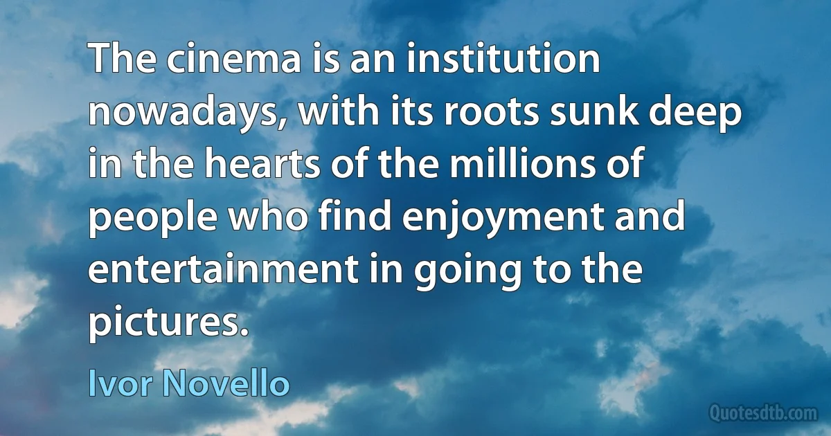 The cinema is an institution nowadays, with its roots sunk deep in the hearts of the millions of people who find enjoyment and entertainment in going to the pictures. (Ivor Novello)