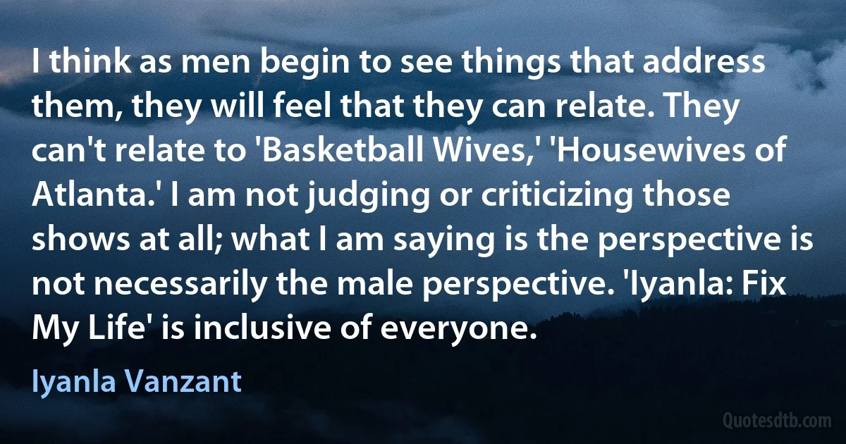 I think as men begin to see things that address them, they will feel that they can relate. They can't relate to 'Basketball Wives,' 'Housewives of Atlanta.' I am not judging or criticizing those shows at all; what I am saying is the perspective is not necessarily the male perspective. 'Iyanla: Fix My Life' is inclusive of everyone. (Iyanla Vanzant)