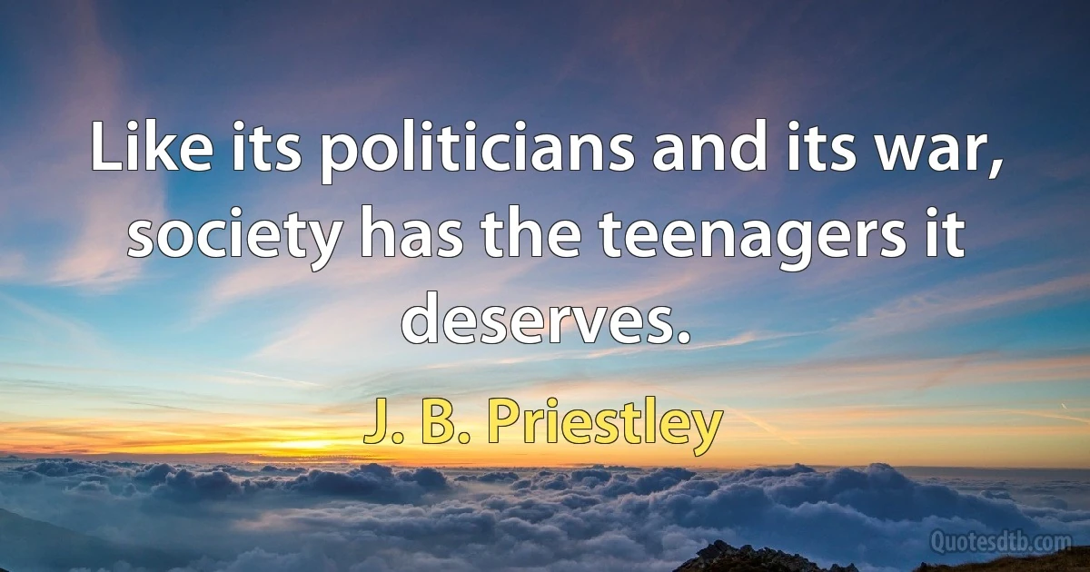 Like its politicians and its war, society has the teenagers it deserves. (J. B. Priestley)