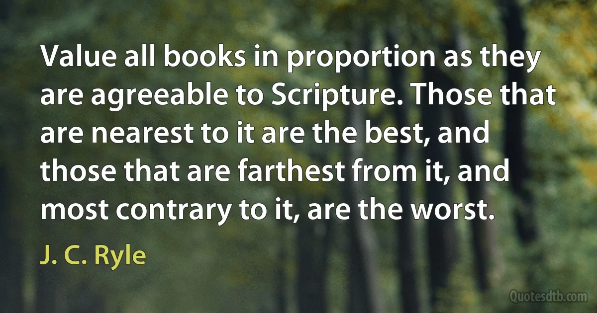 Value all books in proportion as they are agreeable to Scripture. Those that are nearest to it are the best, and those that are farthest from it, and most contrary to it, are the worst. (J. C. Ryle)