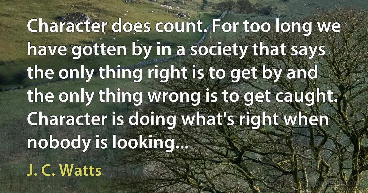 Character does count. For too long we have gotten by in a society that says the only thing right is to get by and the only thing wrong is to get caught. Character is doing what's right when nobody is looking... (J. C. Watts)