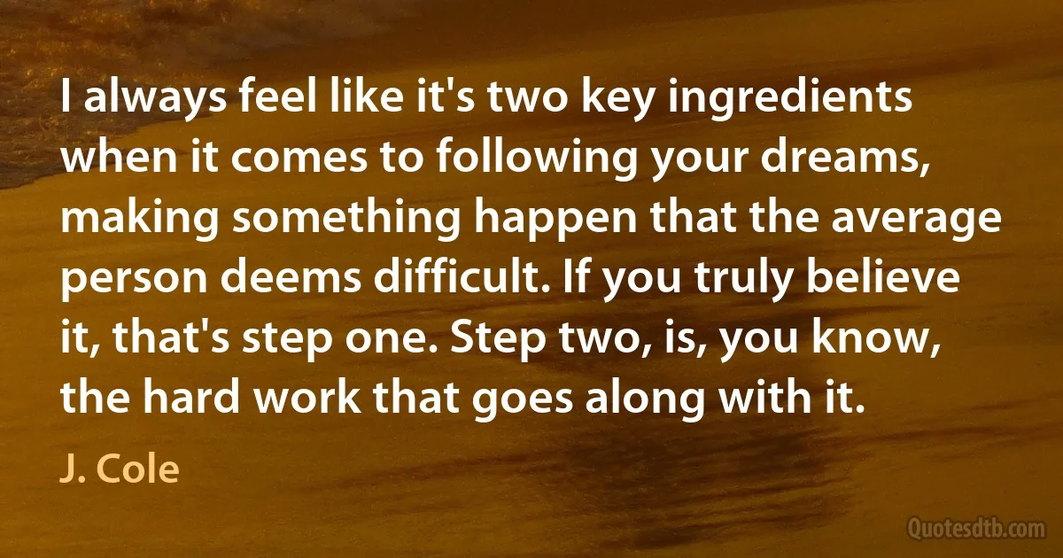 I always feel like it's two key ingredients when it comes to following your dreams, making something happen that the average person deems difficult. If you truly believe it, that's step one. Step two, is, you know, the hard work that goes along with it. (J. Cole)