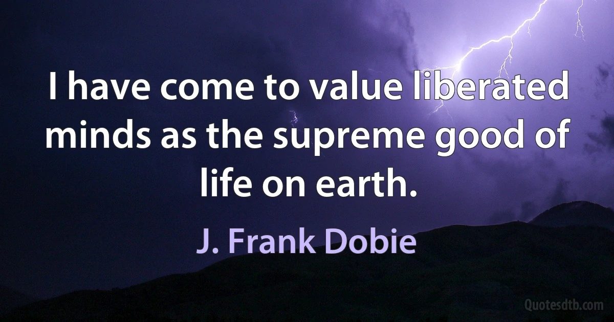 I have come to value liberated minds as the supreme good of life on earth. (J. Frank Dobie)