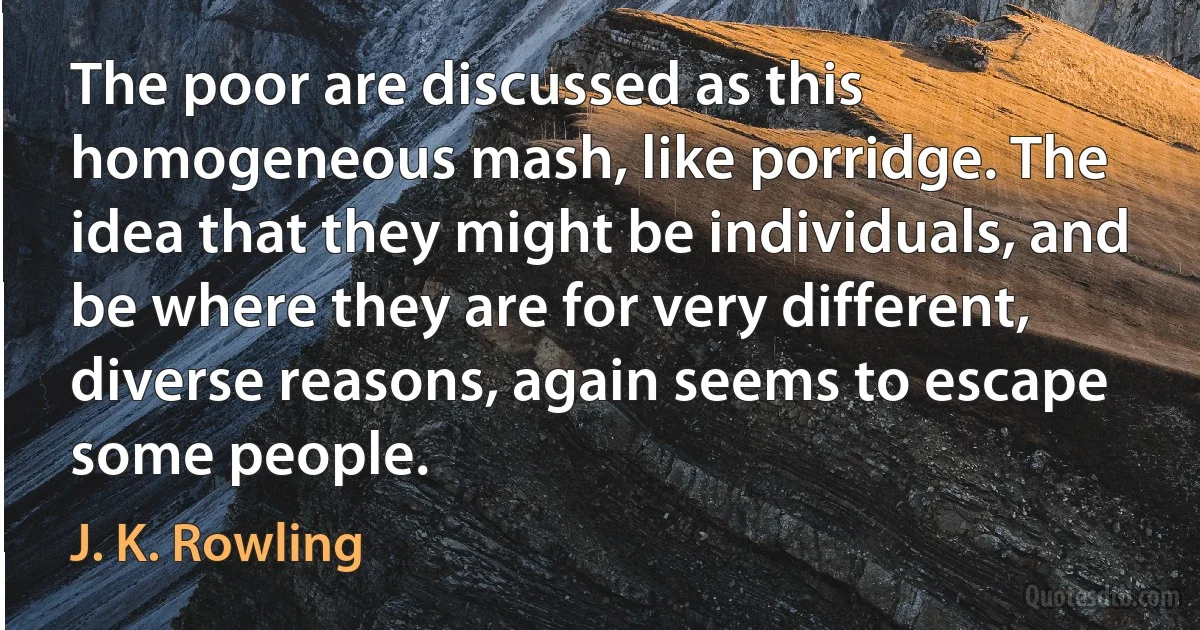 The poor are discussed as this homogeneous mash, like porridge. The idea that they might be individuals, and be where they are for very different, diverse reasons, again seems to escape some people. (J. K. Rowling)