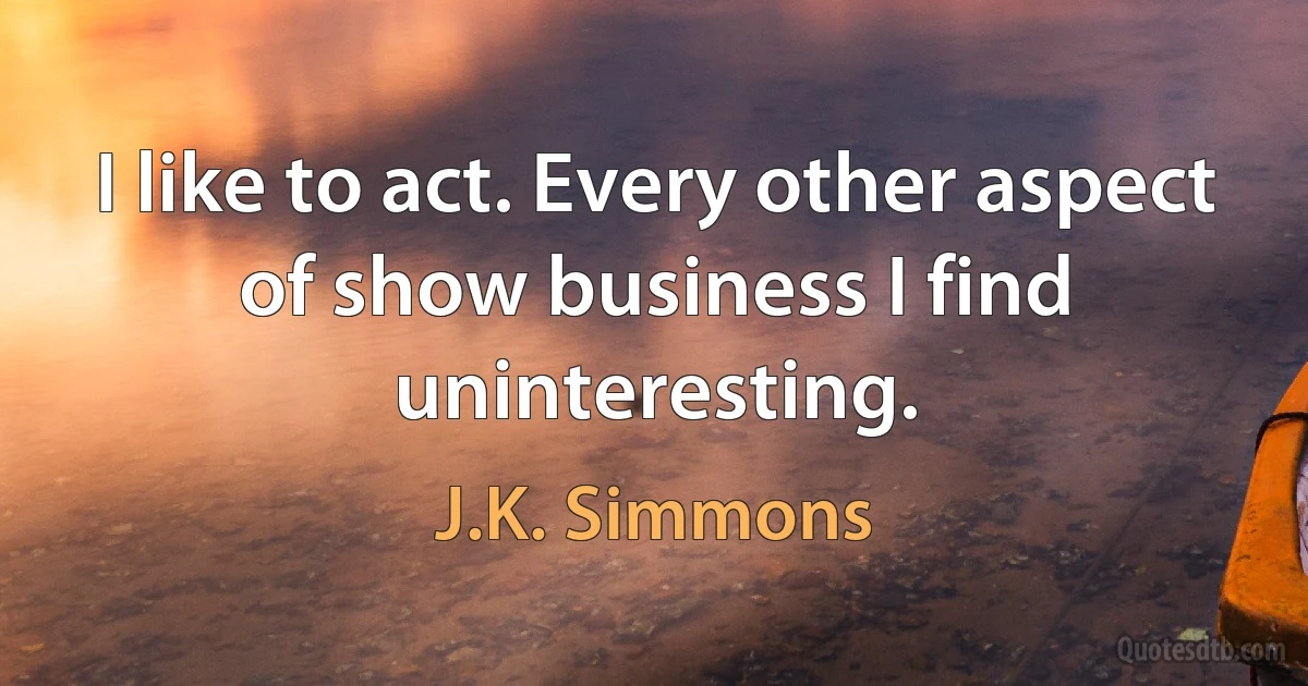 I like to act. Every other aspect of show business I find uninteresting. (J.K. Simmons)