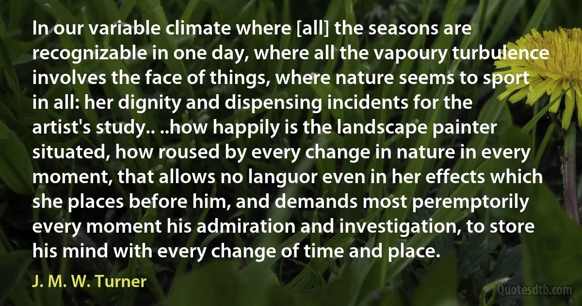 In our variable climate where [all] the seasons are recognizable in one day, where all the vapoury turbulence involves the face of things, where nature seems to sport in all: her dignity and dispensing incidents for the artist's study.. ..how happily is the landscape painter situated, how roused by every change in nature in every moment, that allows no languor even in her effects which she places before him, and demands most peremptorily every moment his admiration and investigation, to store his mind with every change of time and place. (J. M. W. Turner)