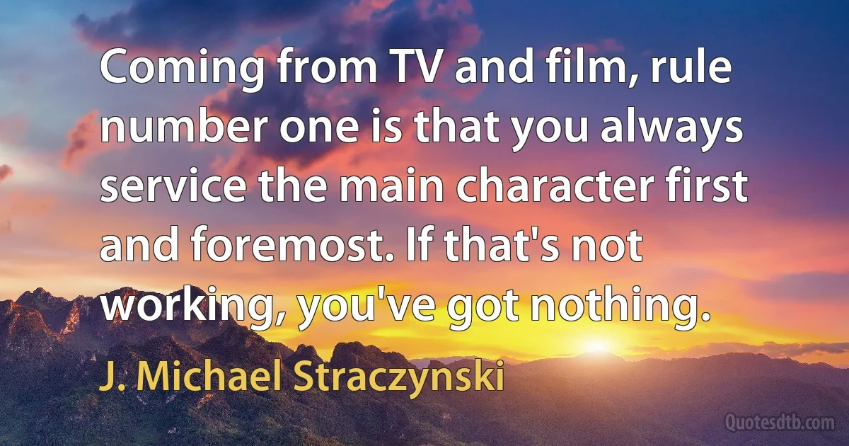 Coming from TV and film, rule number one is that you always service the main character first and foremost. If that's not working, you've got nothing. (J. Michael Straczynski)