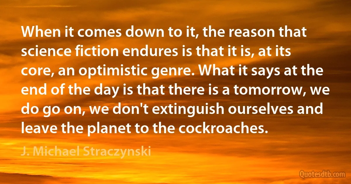 When it comes down to it, the reason that science fiction endures is that it is, at its core, an optimistic genre. What it says at the end of the day is that there is a tomorrow, we do go on, we don't extinguish ourselves and leave the planet to the cockroaches. (J. Michael Straczynski)