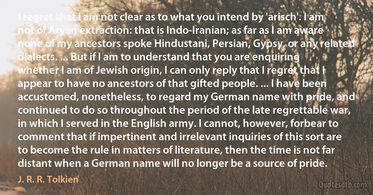 I regret that I am not clear as to what you intend by 'arisch'. I am not of Aryan extraction: that is Indo-Iranian; as far as I am aware none of my ancestors spoke Hindustani, Persian, Gypsy, or any related dialects. ... But if I am to understand that you are enquiring whether I am of Jewish origin, I can only reply that I regret that I appear to have no ancestors of that gifted people. ... I have been accustomed, nonetheless, to regard my German name with pride, and continued to do so throughout the period of the late regrettable war, in which I served in the English army. I cannot, however, forbear to comment that if impertinent and irrelevant inquiries of this sort are to become the rule in matters of literature, then the time is not far distant when a German name will no longer be a source of pride. (J. R. R. Tolkien)