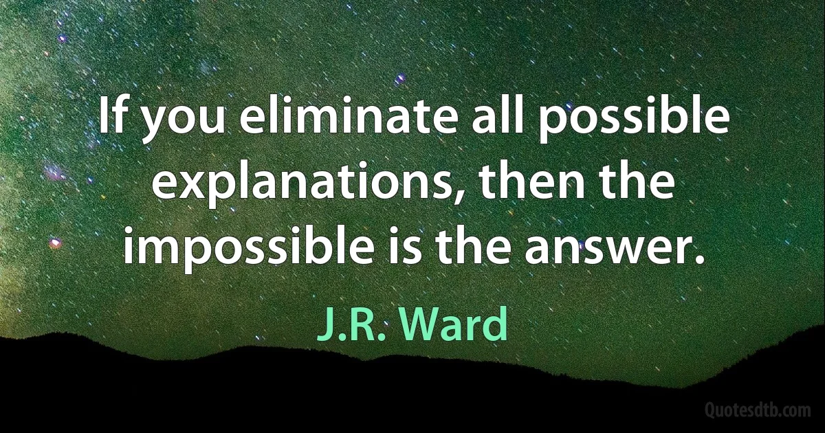 If you eliminate all possible explanations, then the impossible is the answer. (J.R. Ward)