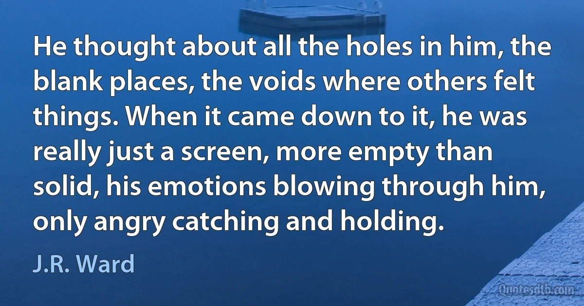 He thought about all the holes in him, the blank places, the voids where others felt things. When it came down to it, he was really just a screen, more empty than solid, his emotions blowing through him, only angry catching and holding. (J.R. Ward)