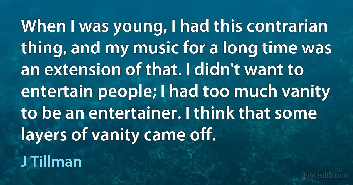 When I was young, I had this contrarian thing, and my music for a long time was an extension of that. I didn't want to entertain people; I had too much vanity to be an entertainer. I think that some layers of vanity came off. (J Tillman)