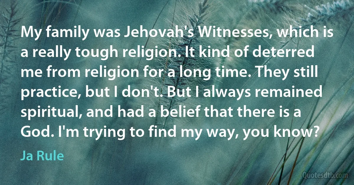 My family was Jehovah's Witnesses, which is a really tough religion. It kind of deterred me from religion for a long time. They still practice, but I don't. But I always remained spiritual, and had a belief that there is a God. I'm trying to find my way, you know? (Ja Rule)