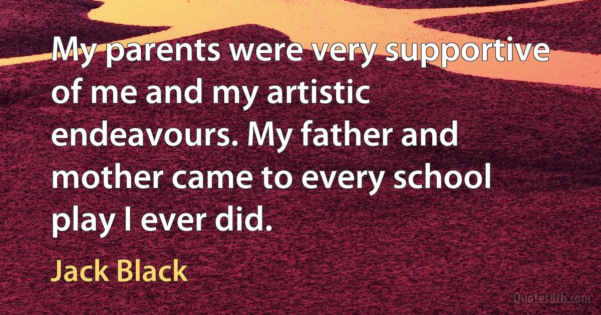 My parents were very supportive of me and my artistic endeavours. My father and mother came to every school play I ever did. (Jack Black)