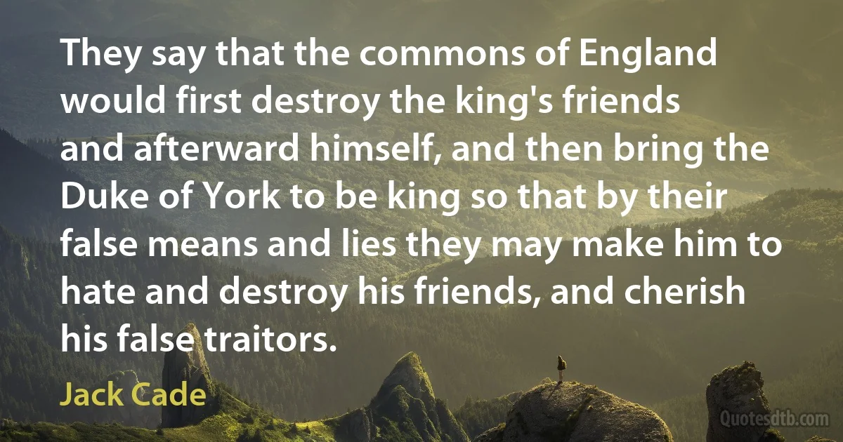 They say that the commons of England would first destroy the king's friends and afterward himself, and then bring the Duke of York to be king so that by their false means and lies they may make him to hate and destroy his friends, and cherish his false traitors. (Jack Cade)