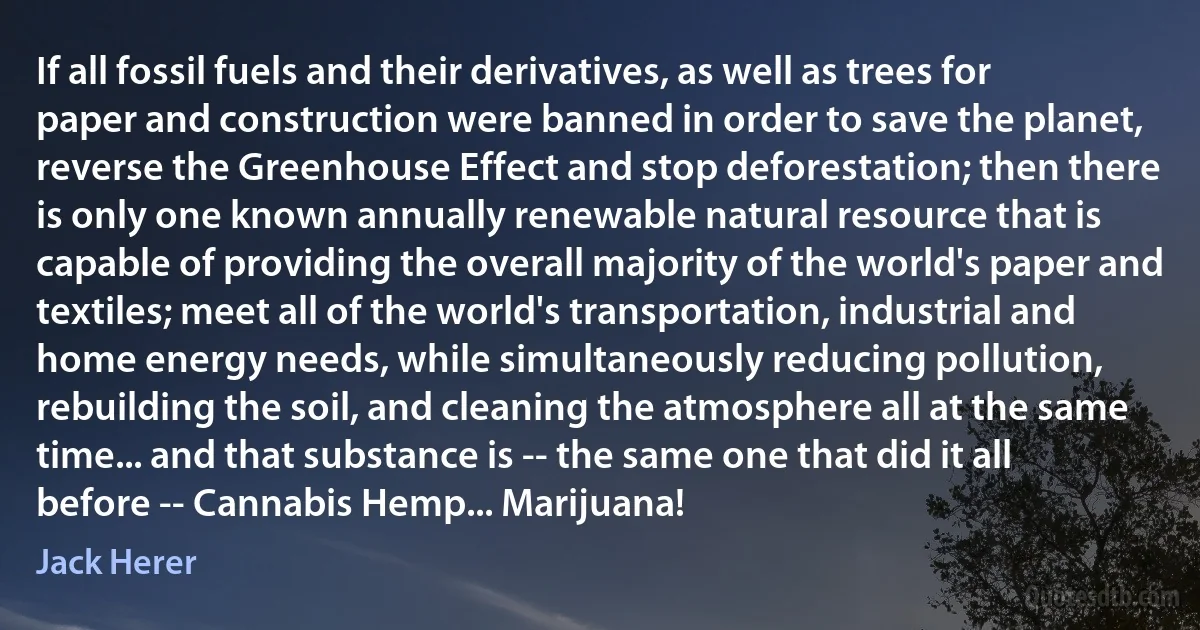 If all fossil fuels and their derivatives, as well as trees for paper and construction were banned in order to save the planet, reverse the Greenhouse Effect and stop deforestation; then there is only one known annually renewable natural resource that is capable of providing the overall majority of the world's paper and textiles; meet all of the world's transportation, industrial and home energy needs, while simultaneously reducing pollution, rebuilding the soil, and cleaning the atmosphere all at the same time... and that substance is -- the same one that did it all before -- Cannabis Hemp... Marijuana! (Jack Herer)