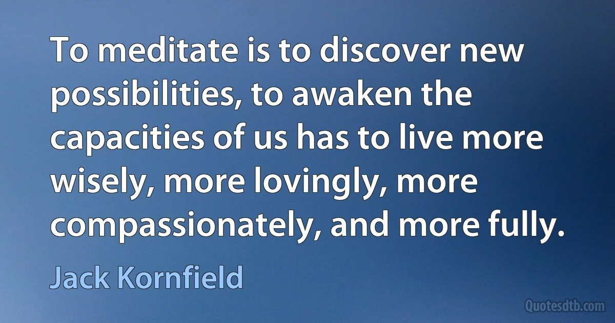 To meditate is to discover new possibilities, to awaken the capacities of us has to live more wisely, more lovingly, more compassionately, and more fully. (Jack Kornfield)