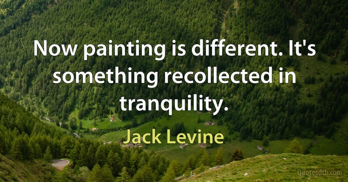 Now painting is different. It's something recollected in tranquility. (Jack Levine)