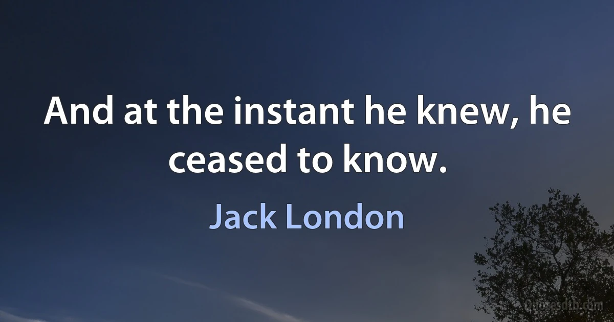 And at the instant he knew, he ceased to know. (Jack London)