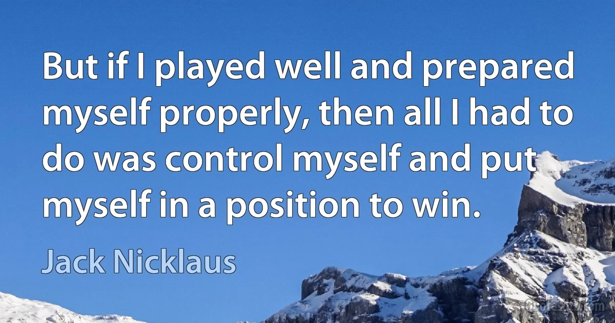 But if I played well and prepared myself properly, then all I had to do was control myself and put myself in a position to win. (Jack Nicklaus)