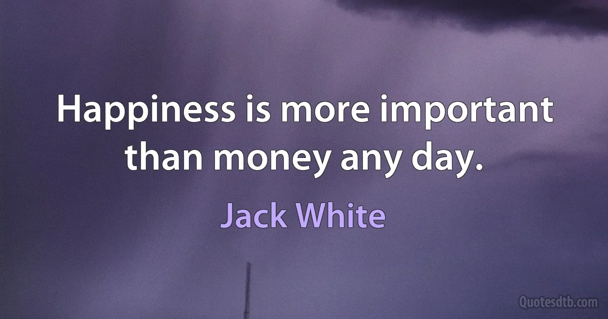 Happiness is more important than money any day. (Jack White)