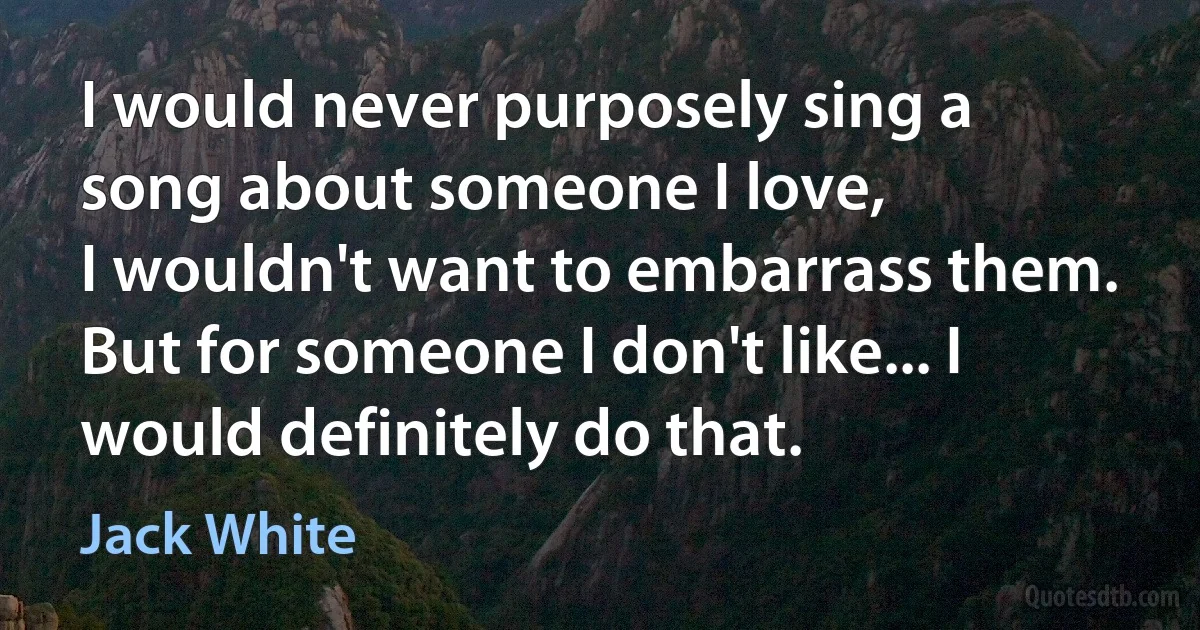 I would never purposely sing a song about someone I love,
I wouldn't want to embarrass them.
But for someone I don't like... I would definitely do that. (Jack White)