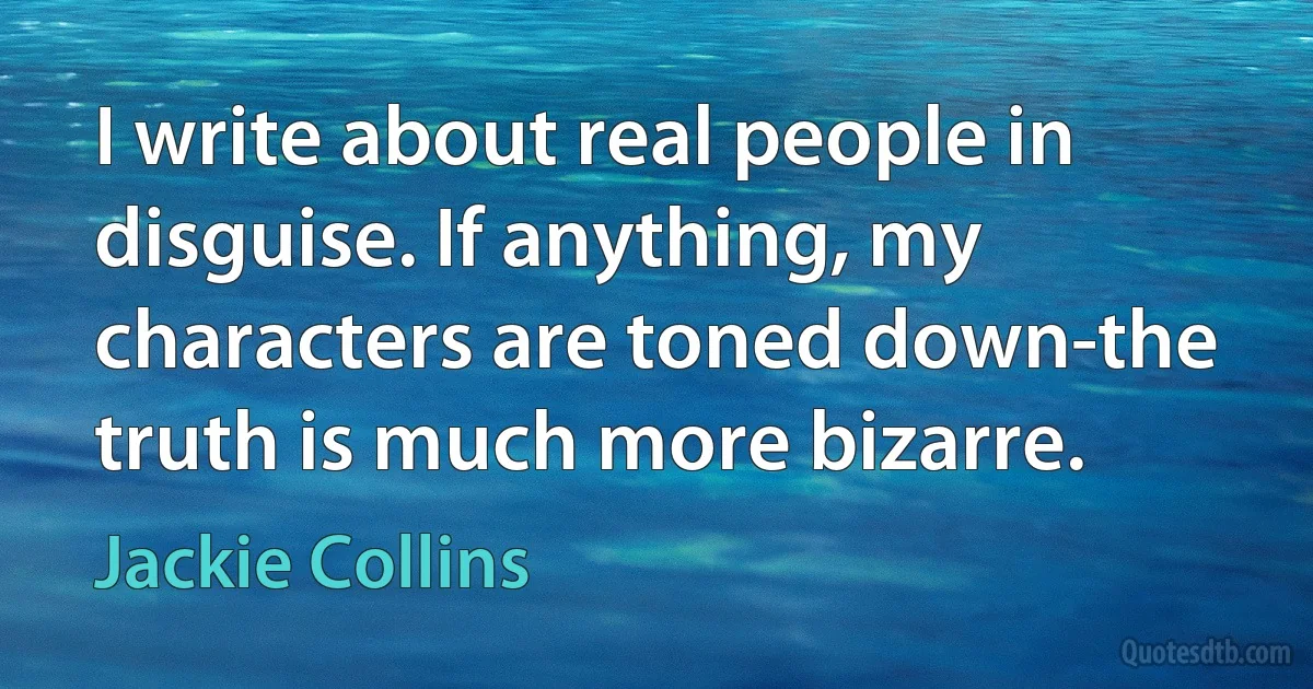 I write about real people in disguise. If anything, my characters are toned down-the truth is much more bizarre. (Jackie Collins)