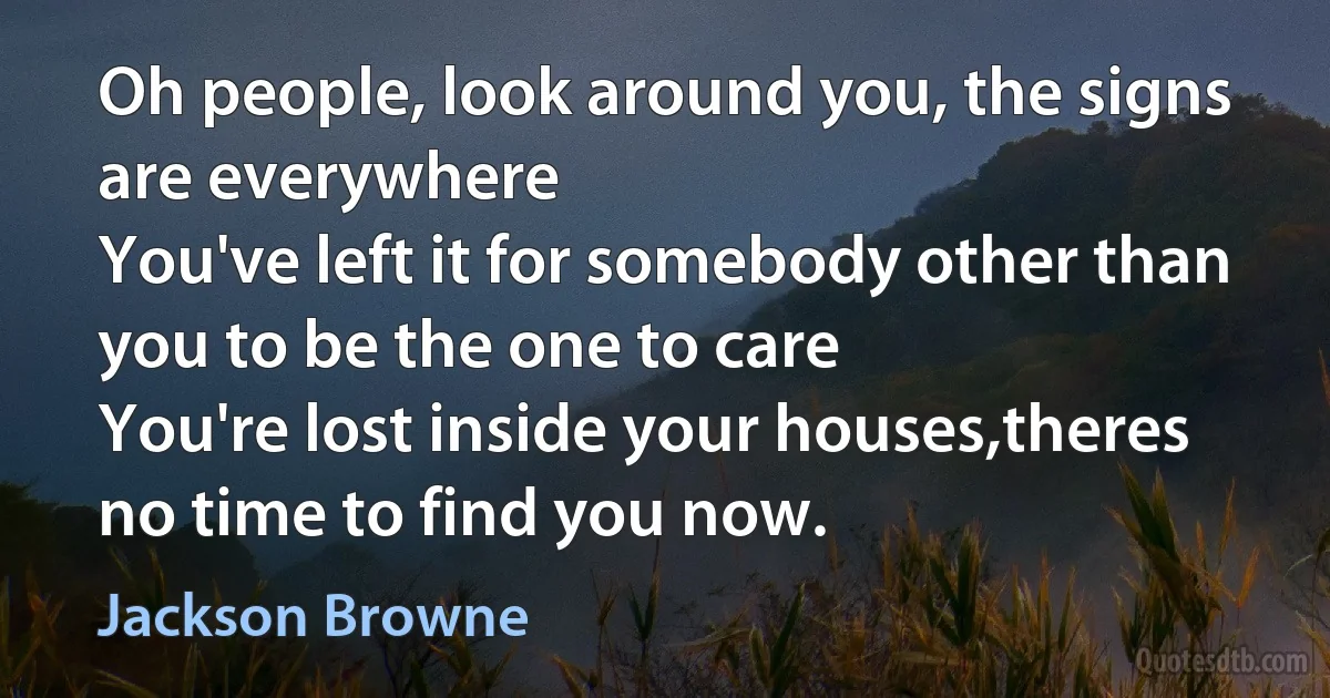 Oh people, look around you, the signs are everywhere
You've left it for somebody other than you to be the one to care
You're lost inside your houses,theres no time to find you now. (Jackson Browne)